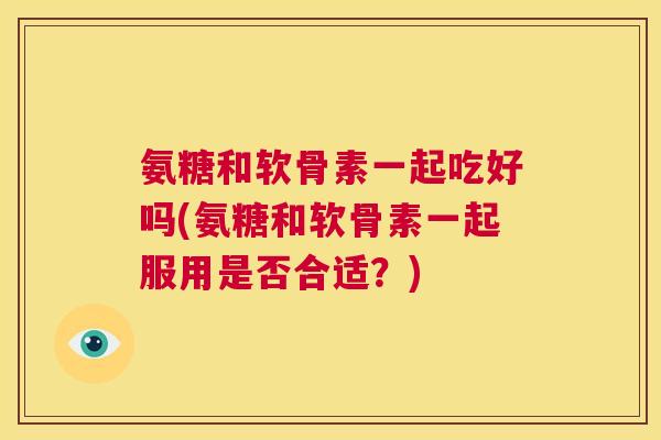 氨糖和软骨素一起吃好吗(氨糖和软骨素一起服用是否合适？)