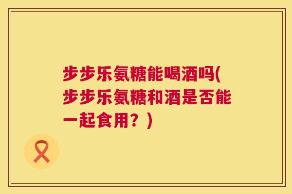 步步乐氨糖能喝酒吗(步步乐氨糖和酒是否能一起食用？)