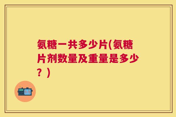 氨糖一共多少片(氨糖片剂数量及重量是多少？)