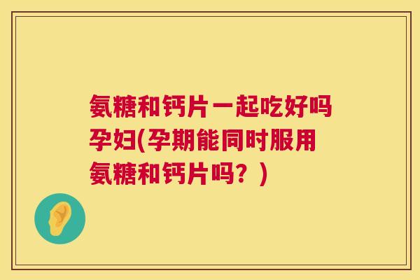 氨糖和钙片一起吃好吗孕妇(孕期能同时服用氨糖和钙片吗？)