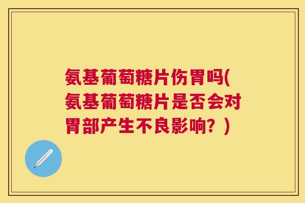 氨基葡萄糖片伤胃吗(氨基葡萄糖片是否会对胃部产生不良影响？)