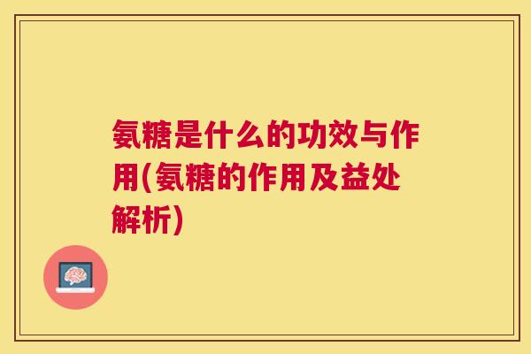 氨糖是什么的功效与作用(氨糖的作用及益处解析)