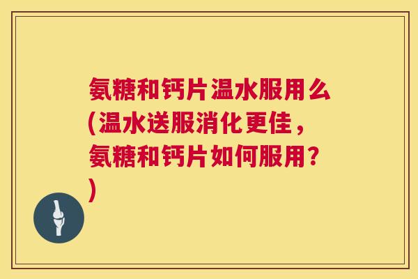 氨糖和钙片温水服用么(温水送服消化更佳，氨糖和钙片如何服用？)