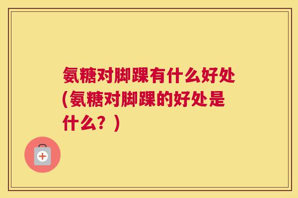 氨糖对脚踝有什么好处(氨糖对脚踝的好处是什么？)