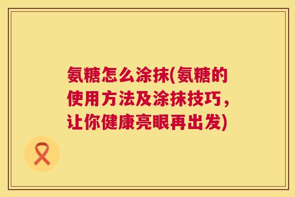 氨糖怎么涂抹(氨糖的使用方法及涂抹技巧，让你健康亮眼再出发)