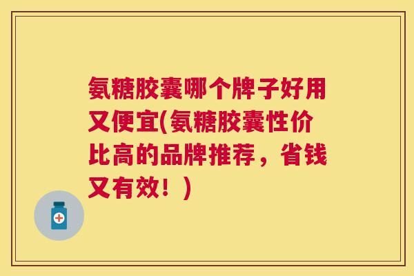 氨糖胶囊哪个牌子好用又便宜(氨糖胶囊性价比高的品牌推荐，省钱又有效！)