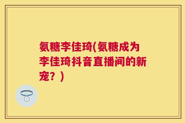氨糖李佳琦(氨糖成为李佳琦抖音直播间的新宠？)