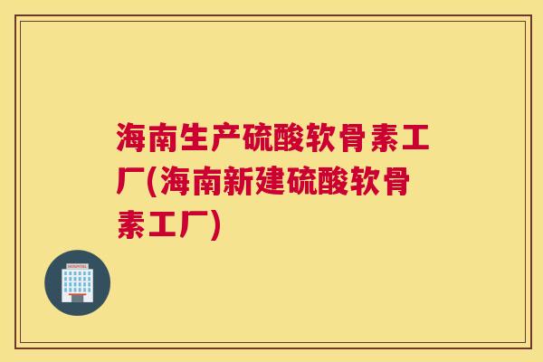 海南生产硫酸软骨素工厂(海南新建硫酸软骨素工厂)