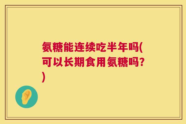 氨糖能连续吃半年吗(可以长期食用氨糖吗？)