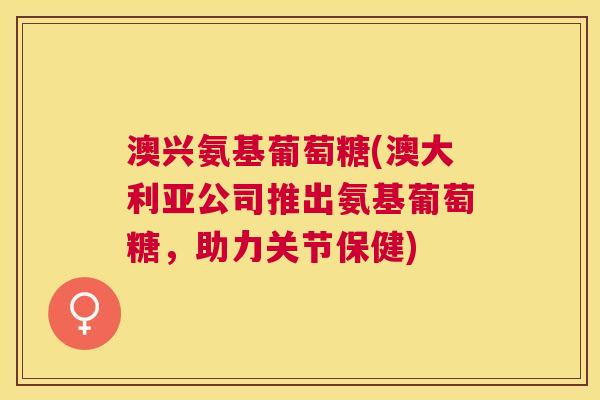 澳兴氨基葡萄糖(澳大利亚公司推出氨基葡萄糖，助力关节保健)