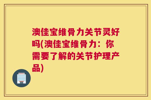 澳佳宝维骨力关节灵好吗(澳佳宝维骨力：你需要了解的关节护理产品)