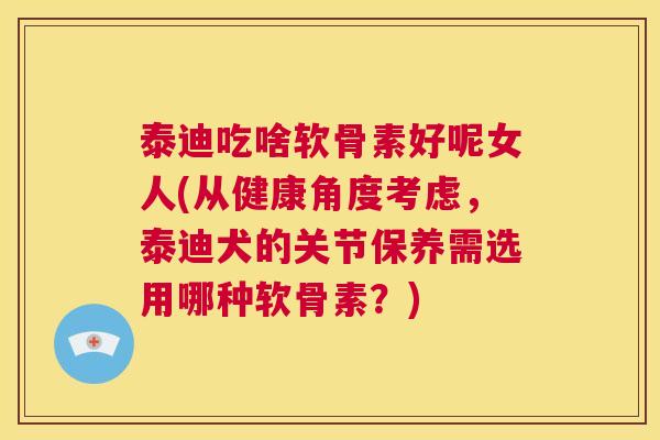 泰迪吃啥软骨素好呢女人(从健康角度考虑，泰迪犬的关节保养需选用哪种软骨素？)