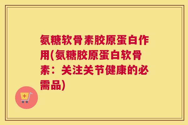 氨糖软骨素胶原蛋白作用(氨糖胶原蛋白软骨素：关注关节健康的必需品)