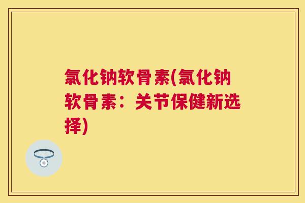 氯化钠软骨素(氯化钠软骨素：关节保健新选择)