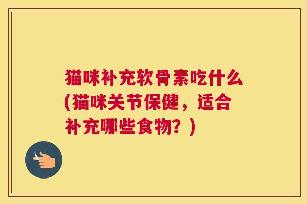 猫咪补充软骨素吃什么(猫咪关节保健，适合补充哪些食物？)