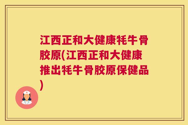 江西正和大健康牦牛骨胶原(江西正和大健康推出牦牛骨胶原保健品)