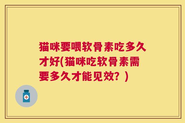 猫咪要喂软骨素吃多久才好(猫咪吃软骨素需要多久才能见效？)
