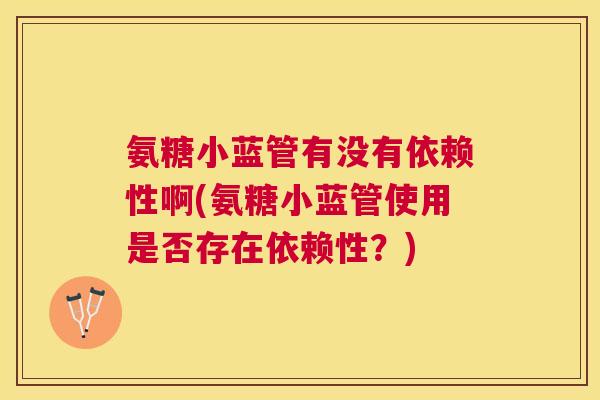 氨糖小蓝管有没有依赖性啊(氨糖小蓝管使用是否存在依赖性？)