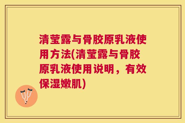 清莹露与骨胶原乳液使用方法(清莹露与骨胶原乳液使用说明，有效保湿嫩肌)