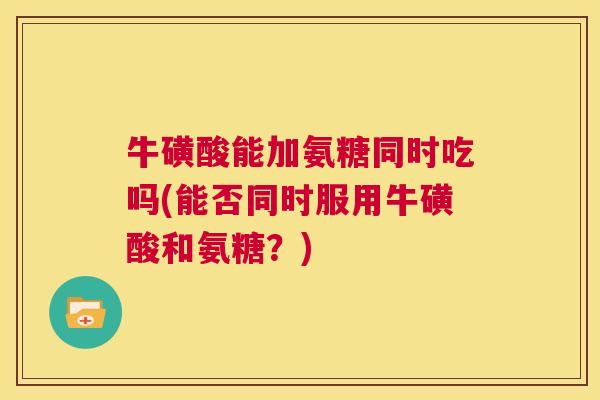 牛磺酸能加氨糖同时吃吗(能否同时服用牛磺酸和氨糖？)