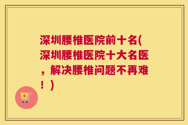 深圳腰椎医院前十名(深圳腰椎医院十大名医，解决腰椎问题不再难！)