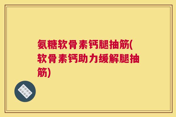 氨糖软骨素钙腿抽筋(软骨素钙助力缓解腿抽筋)