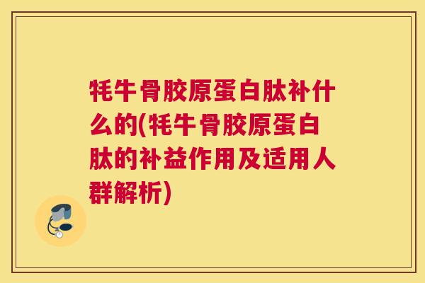 牦牛骨胶原蛋白肽补什么的(牦牛骨胶原蛋白肽的补益作用及适用人群解析)