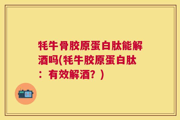 牦牛骨胶原蛋白肽能解酒吗(牦牛胶原蛋白肽：有效解酒？)