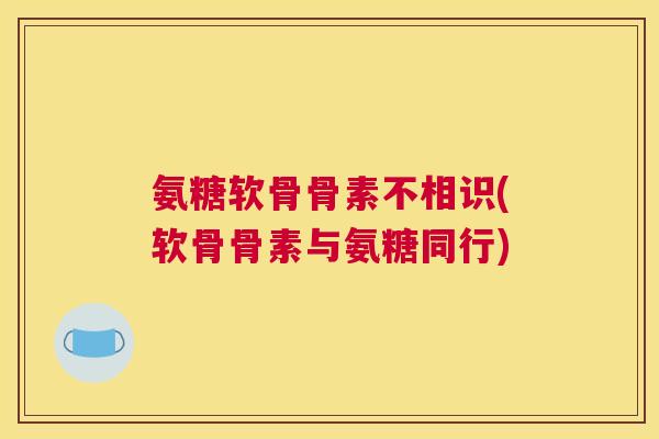 氨糖软骨骨素不相识(软骨骨素与氨糖同行)