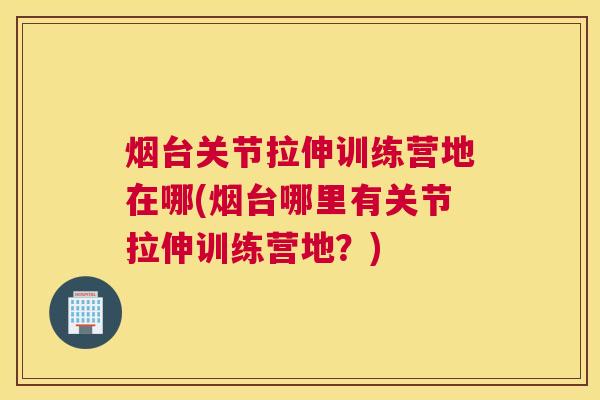 烟台关节拉伸训练营地在哪(烟台哪里有关节拉伸训练营地？)