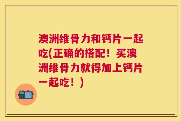 澳洲维骨力和钙片一起吃(正确的搭配！买澳洲维骨力就得加上钙片一起吃！)