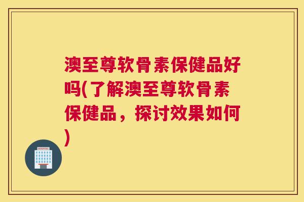 澳至尊软骨素保健品好吗(了解澳至尊软骨素保健品，探讨效果如何)