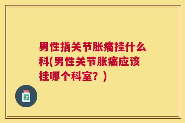 男性指关节胀痛挂什么科(男性关节胀痛应该挂哪个科室？)