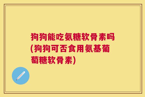 狗狗能吃氨糖软骨素吗(狗狗可否食用氨基葡萄糖软骨素)