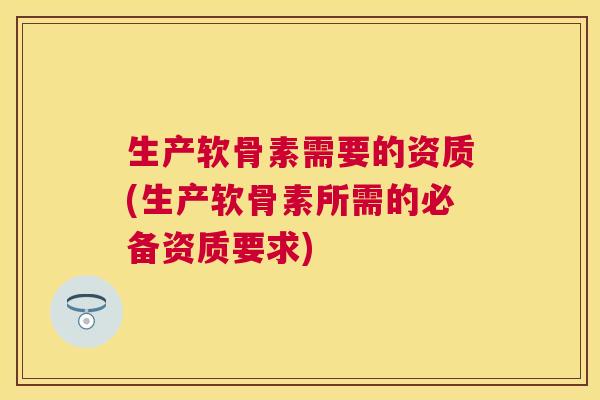 生产软骨素需要的资质(生产软骨素所需的必备资质要求)