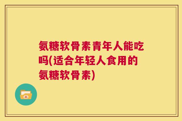 氨糖软骨素青年人能吃吗(适合年轻人食用的氨糖软骨素)