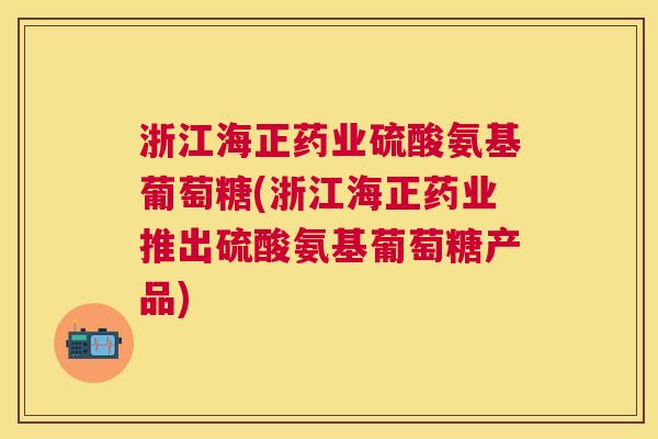 浙江海正药业硫酸氨基葡萄糖(浙江海正药业推出硫酸氨基葡萄糖产品)