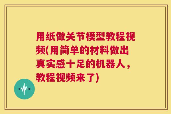 用纸做关节模型教程视频(用简单的材料做出真实感十足的机器人，教程视频来了)