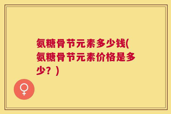氨糖骨节元素多少钱(氨糖骨节元素价格是多少？)