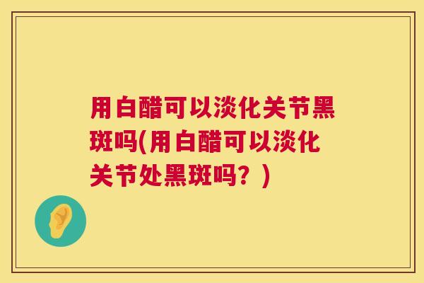 用白醋可以淡化关节黑斑吗(用白醋可以淡化关节处黑斑吗？)