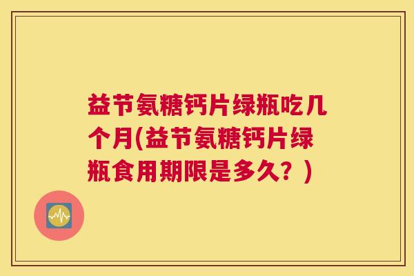 益节氨糖钙片绿瓶吃几个月(益节氨糖钙片绿瓶食用期限是多久？)