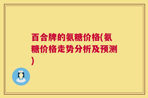 百合牌的氨糖价格(氨糖价格走势分析及预测)