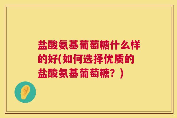 盐酸氨基葡萄糖什么样的好(如何选择优质的盐酸氨基葡萄糖？)