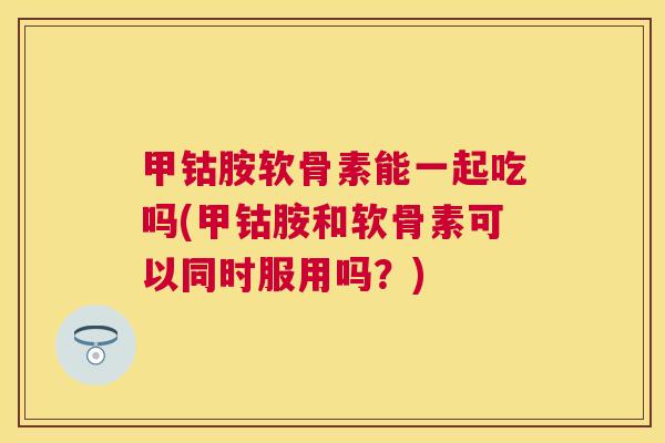 甲钴胺软骨素能一起吃吗(甲钴胺和软骨素可以同时服用吗？)