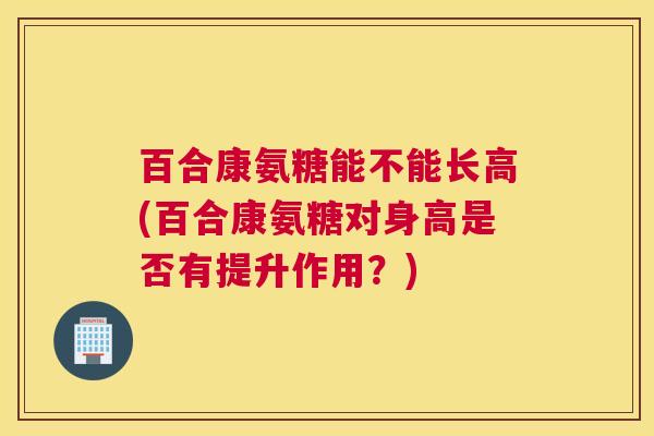 百合康氨糖能不能长高(百合康氨糖对身高是否有提升作用？)