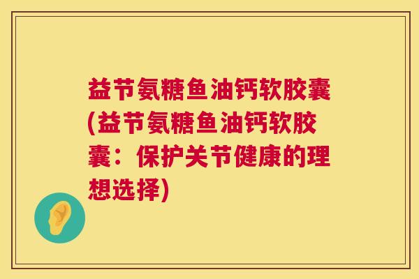 益节氨糖鱼油钙软胶囊(益节氨糖鱼油钙软胶囊：保护关节健康的理想选择)