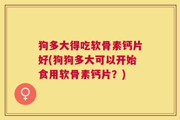 狗多大得吃软骨素钙片好(狗狗多大可以开始食用软骨素钙片？)