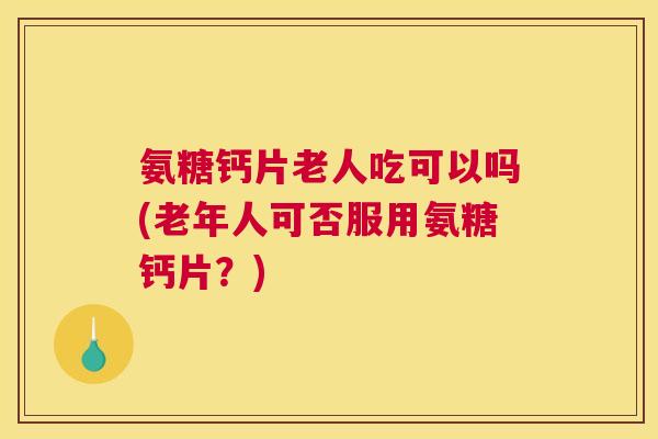 氨糖钙片老人吃可以吗(老年人可否服用氨糖钙片？)