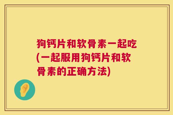 狗钙片和软骨素一起吃(一起服用狗钙片和软骨素的正确方法)