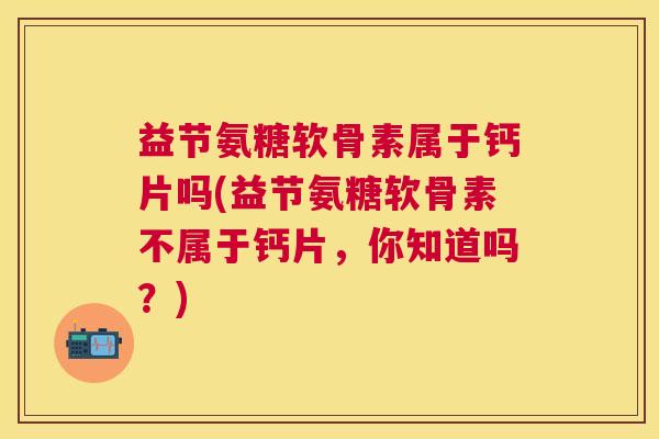 益节氨糖软骨素属于钙片吗(益节氨糖软骨素不属于钙片，你知道吗？)